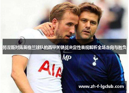 努涅斯对阵英格兰球队的西甲关键战决定性表现解析全场走向与胜负