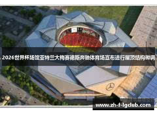 2026世界杯场馆亚特兰大梅赛德斯奔驰体育场宣布进行屋顶结构微调