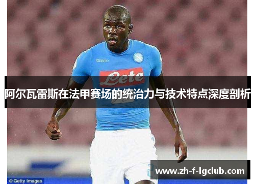 阿尔瓦雷斯在法甲赛场的统治力与技术特点深度剖析